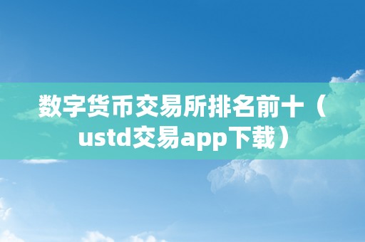 数字货币交易所排名前十榜及usdt交易app下载全解析